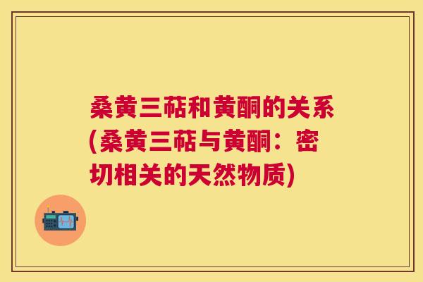 桑黄三萜和黄酮的关系(桑黄三萜与黄酮:密切相关的天然物质) 桑黄三萜和黄酮的关系(桑黄三萜与黄酮:密切相关的天然物质)