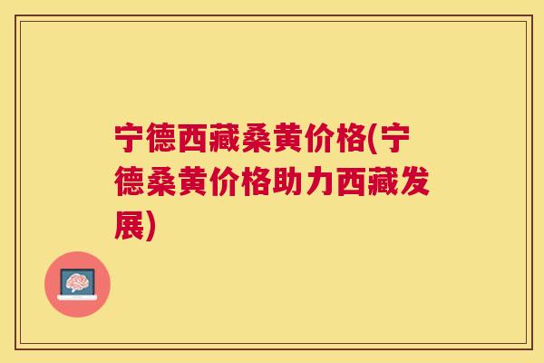 宁德西藏桑黄价格(宁德桑黄价格助力西藏发展) 宁德西藏桑黄价格(宁德桑黄价格助力西藏发展)