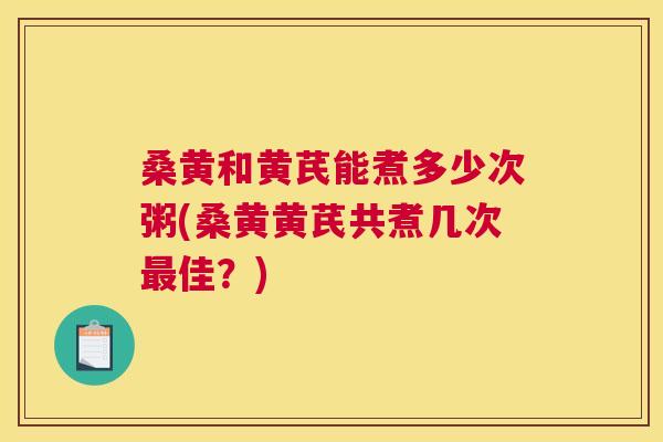 桑黄和黄芪能煮多少次粥(桑黄黄芪共煮几次佳?) 桑黄和黄芪能煮多少次粥(桑黄黄芪共煮几次佳?)