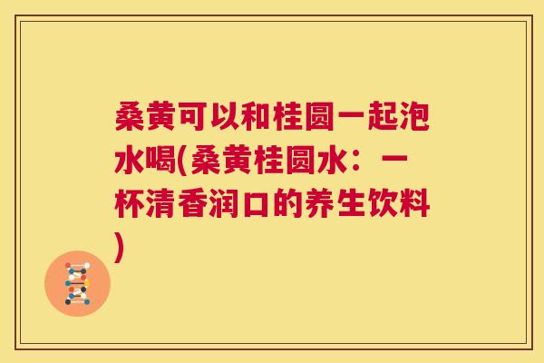 桑黄可以和桂圆一起泡水喝(桑黄桂圆水:一杯清香润口的养生饮料) 桑黄可以和桂圆一起泡水喝(桑黄桂圆水:一杯清香润口的养生饮料)