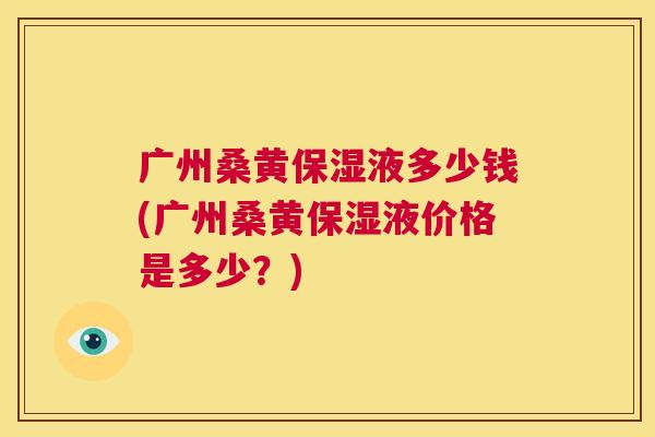 广州桑黄保湿液多少钱(广州桑黄保湿液价格是多少?) 广州桑黄保湿液多少钱(广州桑黄保湿液价格是多少?)
