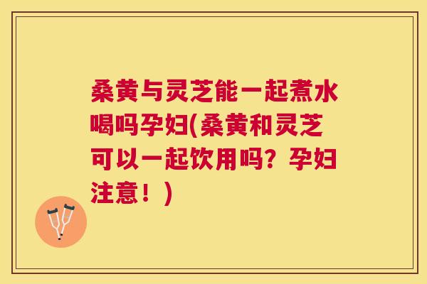 桑黄与灵芝能一起煮水喝吗孕妇(桑黄和灵芝可以一起饮用吗?孕妇注意!) 桑黄与灵芝能一起煮水喝吗孕妇(桑黄和灵芝可以一起饮用吗?孕妇注意!)