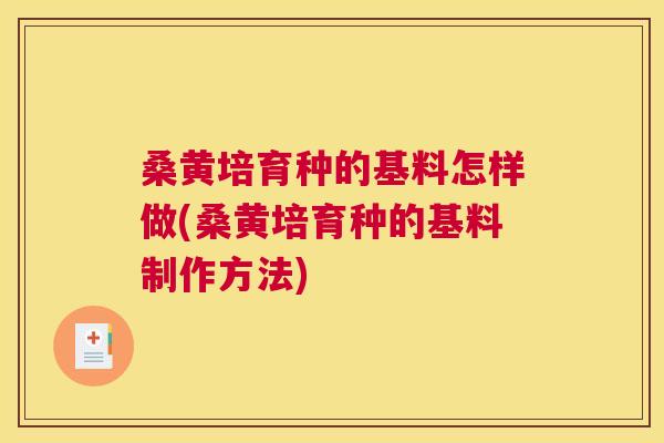 桑黄培育种的基料怎样做(桑黄培育种的基料制作方法) 桑黄培育种的基料怎样做(桑黄培育种的基料制作方法)