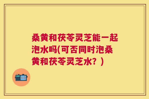 桑黄和茯苓灵芝能一起泡水吗(可否同时泡桑黄和茯苓灵芝水?) 桑黄和茯苓灵芝能一起泡水吗(可否同时泡桑黄和茯苓灵芝水?)