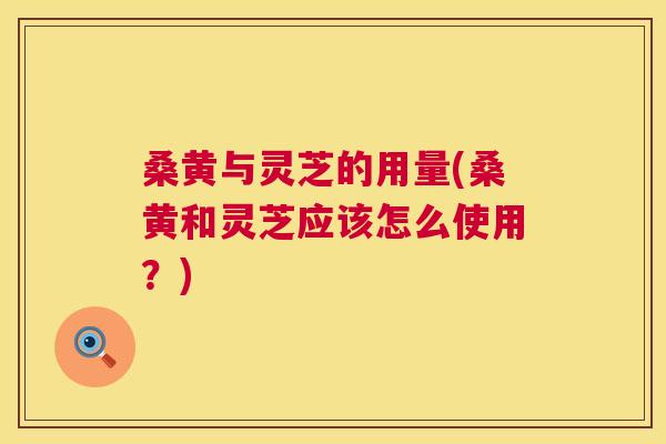 桑黄与灵芝的用量(桑黄和灵芝应该怎么使用?) 桑黄与灵芝的用量(桑黄和灵芝应该怎么使用?)