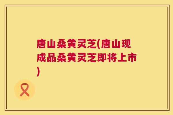 唐山桑黄灵芝(唐山现成品桑黄灵芝即将上市) 唐山桑黄灵芝(唐山现成品桑黄灵芝即将上市)