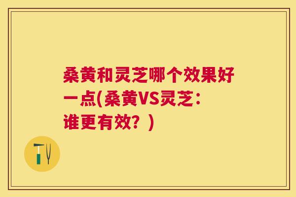 桑黄和灵芝哪个效果好一点(桑黄VS灵芝：谁更有效？)