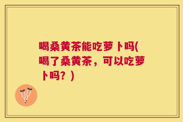 喝桑黄茶能吃萝卜吗(喝了桑黄茶，可以吃萝卜吗？)