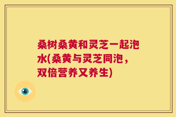 桑树桑黄和灵芝一起泡水(桑黄与灵芝同泡,双倍营养又养生) 桑树桑黄和灵芝一起泡水(桑黄与灵芝同泡,双倍营养又养生)