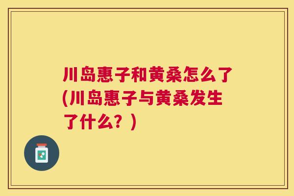 川岛惠子和黄桑怎么了(川岛惠子与黄桑发生了什么?) 川岛惠子和黄桑怎么了(川岛惠子与黄桑发生了什么?)