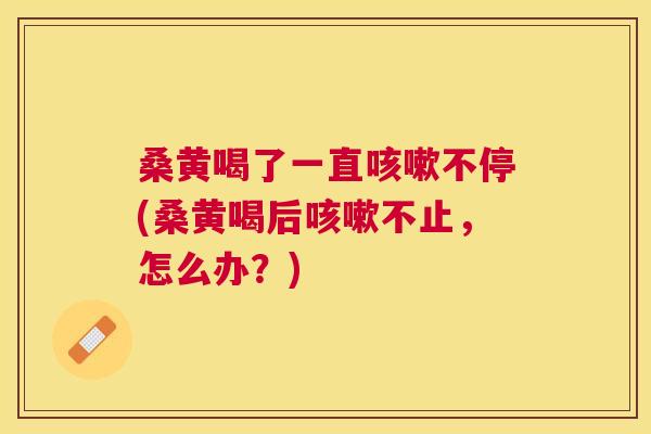 桑黄喝了一直不停(桑黄喝后不止,怎么办?) 桑黄喝了一直不停(桑黄喝后不止,怎么办?)