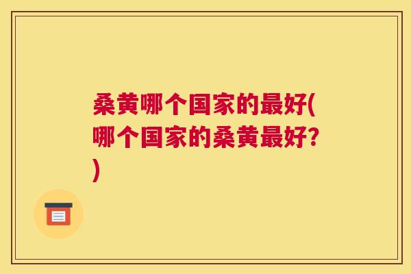 桑黄哪个国家的好(哪个国家的桑黄好?) 桑黄哪个国家的好(哪个国家的桑黄好?)