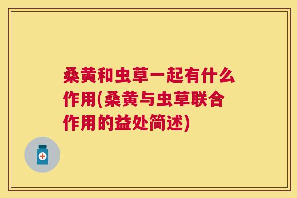 桑黄和虫草一起有什么作用(桑黄与虫草联合作用的益处简述) 桑黄和虫草一起有什么作用(桑黄与虫草联合作用的益处简述)