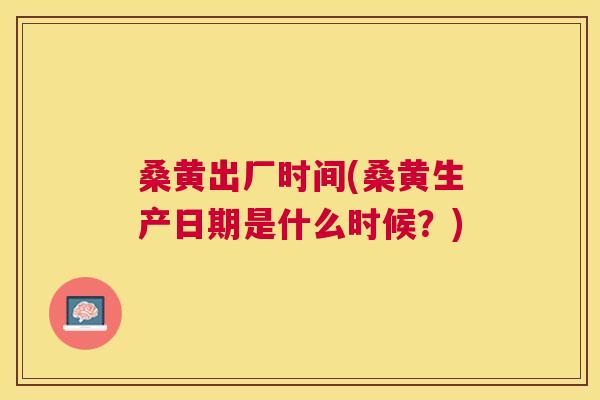 桑黄出厂时间(桑黄生产日期是什么时候?) 桑黄出厂时间(桑黄生产日期是什么时候?)