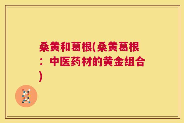 桑黄和葛根(桑黄葛根:中医药材的黄金组合) 桑黄和葛根(桑黄葛根:中医药材的黄金组合)