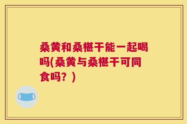桑黄和桑椹干能一起喝吗(桑黄与桑椹干可同食吗?) 桑黄和桑椹干能一起喝吗(桑黄与桑椹干可同食吗?)