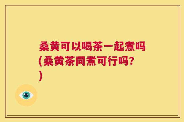 桑黄可以喝茶一起煮吗(桑黄茶同煮可行吗?) 桑黄可以喝茶一起煮吗(桑黄茶同煮可行吗?)