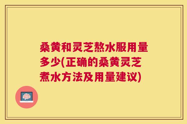 桑黄和灵芝熬水服用量多少(正确的桑黄灵芝煮水方法及用量建议) 桑黄和灵芝熬水服用量多少(正确的桑黄灵芝煮水方法及用量建议)
