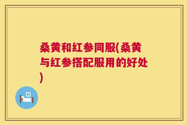 桑黄和红参同服(桑黄与红参搭配服用的好处) 桑黄和红参同服(桑黄与红参搭配服用的好处)