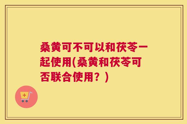 桑黄可不可以和茯苓一起使用(桑黄和茯苓可否联合使用?) 桑黄可不可以和茯苓一起使用(桑黄和茯苓可否联合使用?)