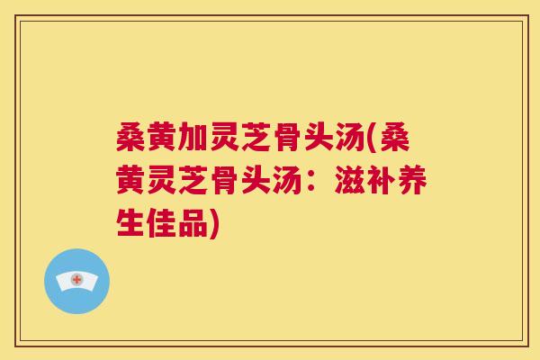 桑黄加灵芝骨头汤(桑黄灵芝骨头汤:滋补养生佳品) 桑黄加灵芝骨头汤(桑黄灵芝骨头汤:滋补养生佳品)
