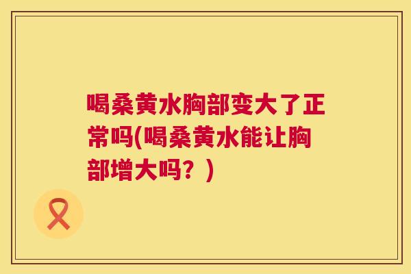 喝桑黄水胸部变大了正常吗(喝桑黄水能让胸部增大吗?) 喝桑黄水胸部变大了正常吗(喝桑黄水能让胸部增大吗?)