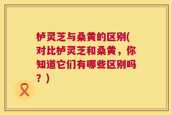 栌灵芝与桑黄的区别(对比栌灵芝和桑黄,你知道它们有哪些区别吗?) 栌灵芝与桑黄的区别(对比栌灵芝和桑黄,你知道它们有哪些区别吗?)
