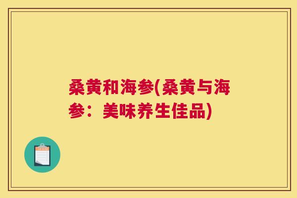 桑黄和海参(桑黄与海参:美味养生佳品) 桑黄和海参(桑黄与海参:美味养生佳品)