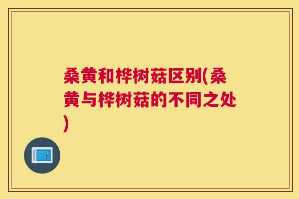 桑黄和桦树菇区别(桑黄与桦树菇的不同之处) 桑黄和桦树菇区别(桑黄与桦树菇的不同之处)