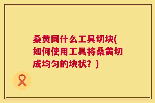 桑黄同什么工具切块(如何使用工具将桑黄切成均匀的块状?) 桑黄同什么工具切块(如何使用工具将桑黄切成均匀的块状?)