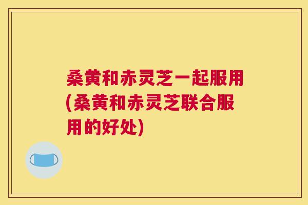 桑黄和赤灵芝一起服用(桑黄和赤灵芝联合服用的好处) 桑黄和赤灵芝一起服用(桑黄和赤灵芝联合服用的好处)