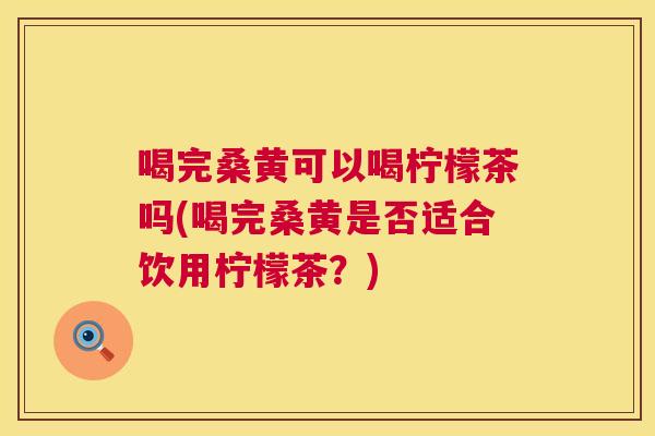 喝完桑黄可以喝柠檬茶吗(喝完桑黄是否适合饮用柠檬茶?) 喝完桑黄可以喝柠檬茶吗(喝完桑黄是否适合饮用柠檬茶?)
