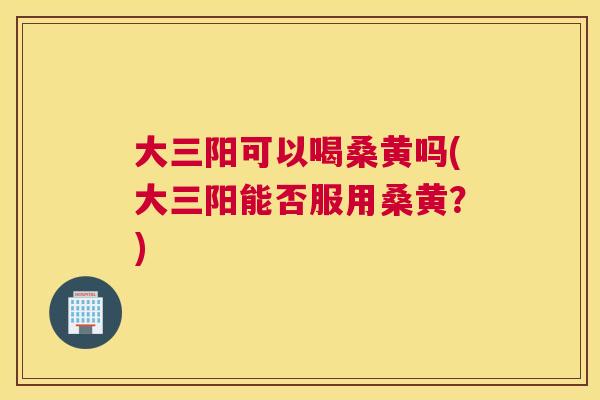 大三阳可以喝桑黄吗(大三阳能否服用桑黄?) 大三阳可以喝桑黄吗(大三阳能否服用桑黄?)
