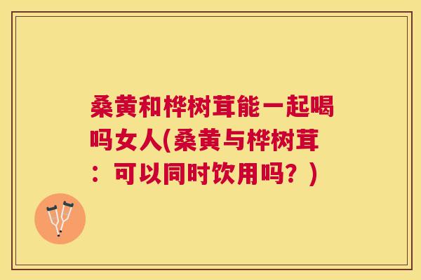 桑黄和桦树茸能一起喝吗女人(桑黄与桦树茸：可以同时饮用吗？)