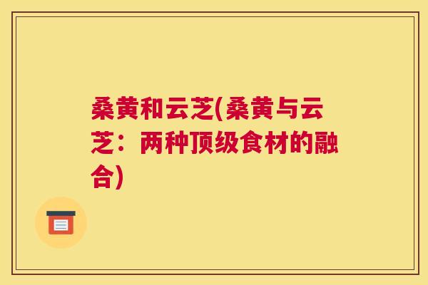 桑黄和云芝(桑黄与云芝:两种食材的融合) 桑黄和云芝(桑黄与云芝:两种食材的融合)