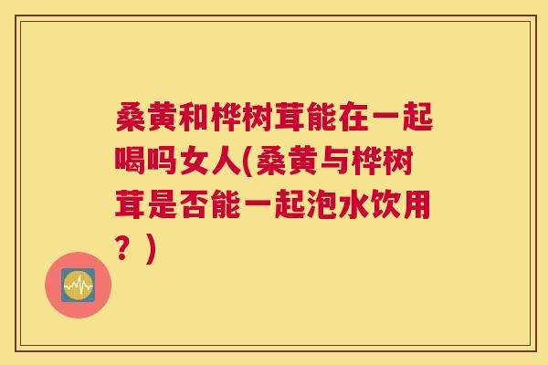 桑黄和桦树茸能在一起喝吗女人(桑黄与桦树茸是否能一起泡水饮用?) 桑黄和桦树茸能在一起喝吗女人(桑黄与桦树茸是否能一起泡水饮用?)