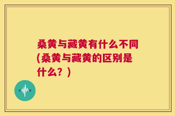 桑黄与藏黄有什么不同(桑黄与藏黄的区别是什么?) 桑黄与藏黄有什么不同(桑黄与藏黄的区别是什么?)