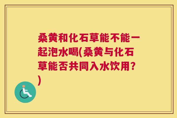桑黄和化石草能不能一起泡水喝(桑黄与化石草能否共同入水饮用?) 桑黄和化石草能不能一起泡水喝(桑黄与化石草能否共同入水饮用?)