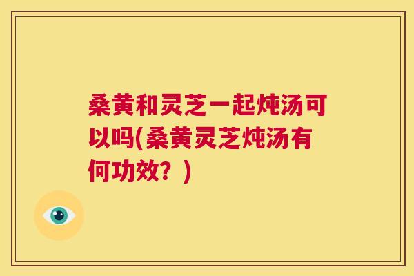 桑黄和灵芝一起炖汤可以吗(桑黄灵芝炖汤有何功效?) 桑黄和灵芝一起炖汤可以吗(桑黄灵芝炖汤有何功效?)