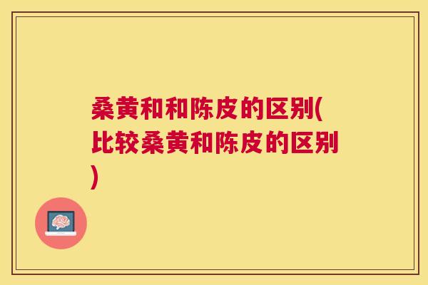 桑黄和和陈皮的区别(比较桑黄和陈皮的区别) 桑黄和和陈皮的区别(比较桑黄和陈皮的区别)