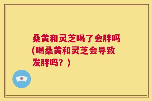 桑黄和灵芝喝了会胖吗(喝桑黄和灵芝会导致发胖吗?) 桑黄和灵芝喝了会胖吗(喝桑黄和灵芝会导致发胖吗?)