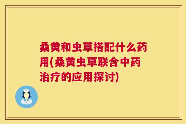 桑黄和虫草搭配什么药用(桑黄虫草联合的应用探讨) 桑黄和虫草搭配什么药用(桑黄虫草联合的应用探讨)
