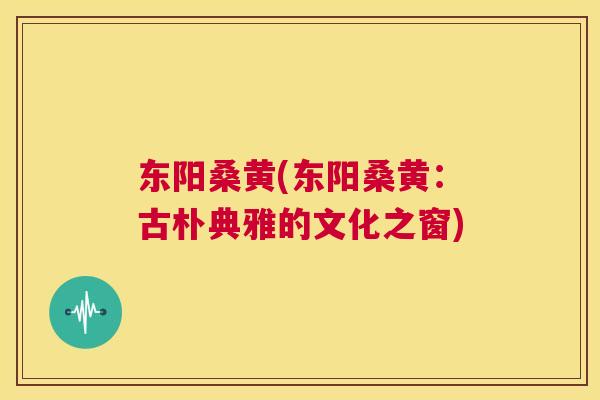 东阳桑黄(东阳桑黄:古朴典雅的文化之窗) 东阳桑黄(东阳桑黄:古朴典雅的文化之窗)