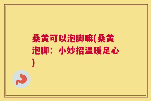 桑黄可以泡脚嘛(桑黄泡脚:小妙招温暖足心) 桑黄可以泡脚嘛(桑黄泡脚:小妙招温暖足心)