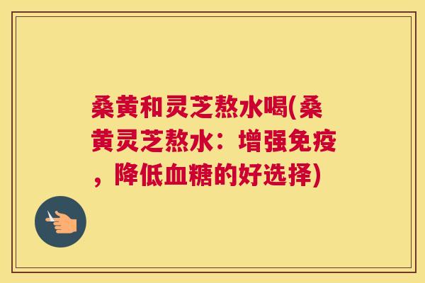 桑黄和灵芝熬水喝(桑黄灵芝熬水：增强，降低的好选择)