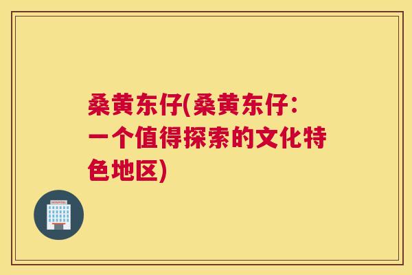 桑黄东仔(桑黄东仔:一个值得探索的文化特色地区) 桑黄东仔(桑黄东仔:一个值得探索的文化特色地区)