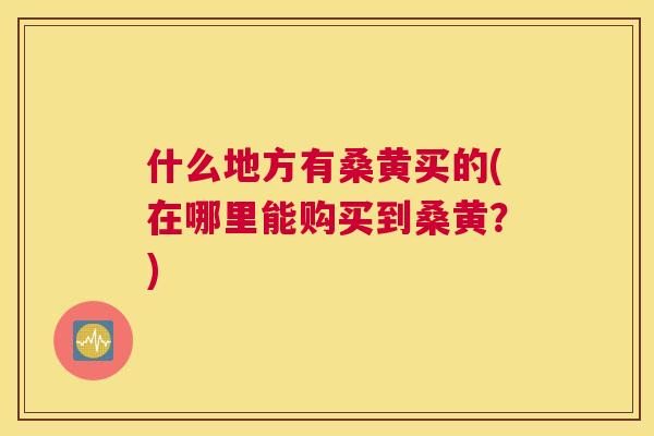 什么地方有桑黄买的(在哪里能购买到桑黄?) 什么地方有桑黄买的(在哪里能购买到桑黄?)