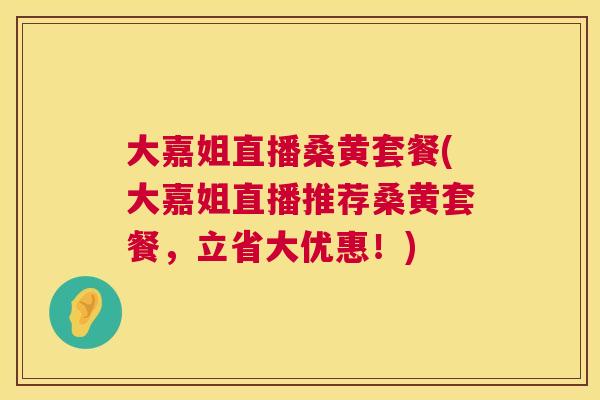 大嘉姐直播桑黄套餐(大嘉姐直播推荐桑黄套餐,立省大优惠!) 大嘉姐直播桑黄套餐(大嘉姐直播推荐桑黄套餐,立省大优惠!)