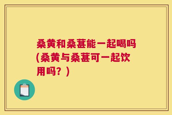 桑黄和桑葚能一起喝吗(桑黄与桑葚可一起饮用吗?) 桑黄和桑葚能一起喝吗(桑黄与桑葚可一起饮用吗?)