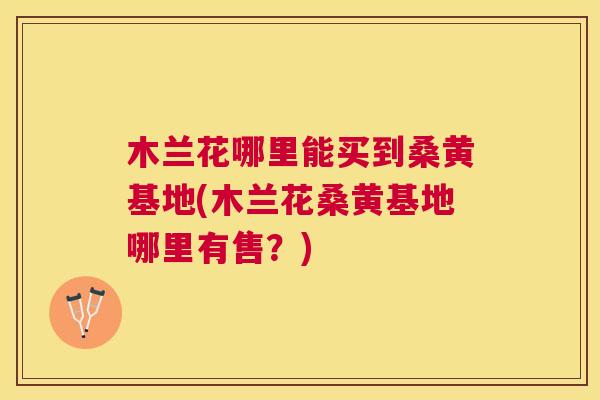 木兰花哪里能买到桑黄基地(木兰花桑黄基地哪里有售?) 木兰花哪里能买到桑黄基地(木兰花桑黄基地哪里有售?)